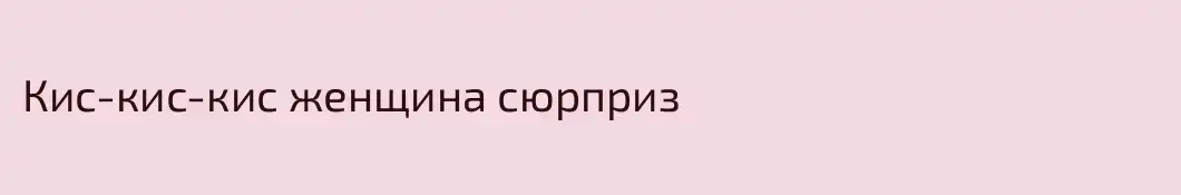 Кис-кис-кис женщина сюрприз